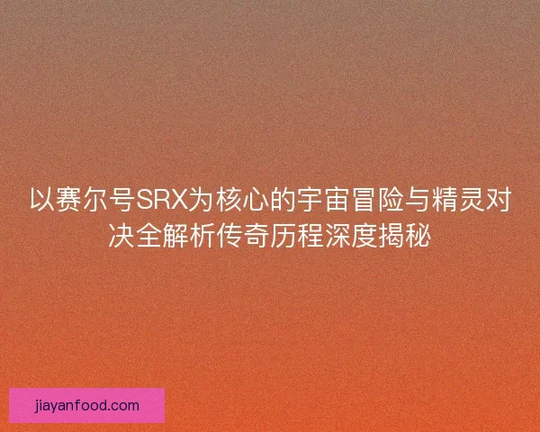 以赛尔号SRX为核心的宇宙冒险与精灵对决全解析传奇历程深度揭秘 以赛尔号SRX为核心的宇宙冒险与精灵对决全解析传奇历程深度揭秘
