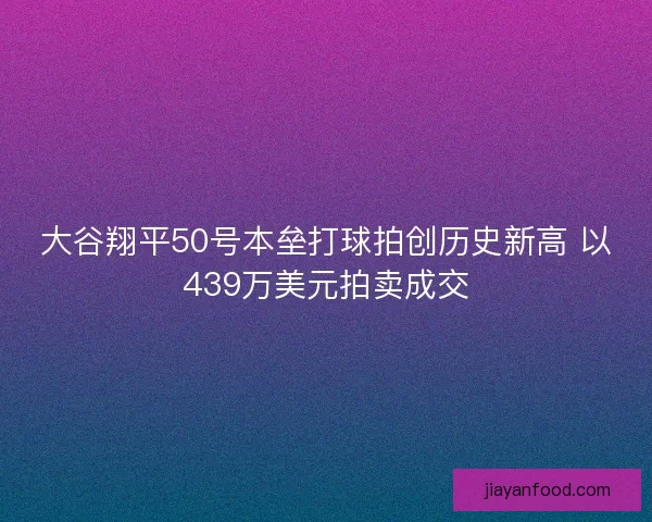 大谷翔平50号本垒打球拍创历史新高 以439万美元拍卖成交
