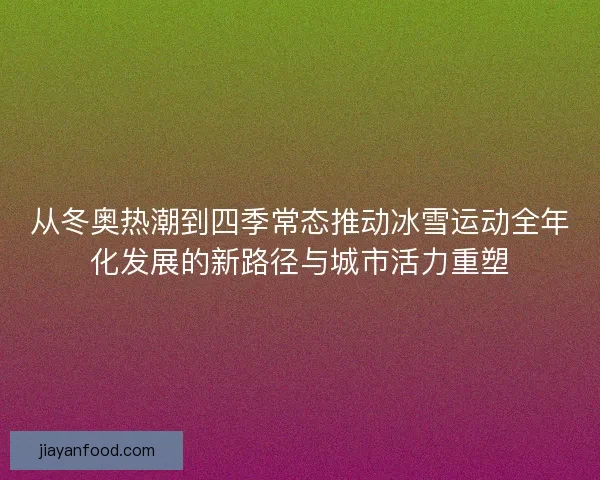 从冬奥热潮到四季常态推动冰雪运动全年化发展的新路径与城市活力重塑