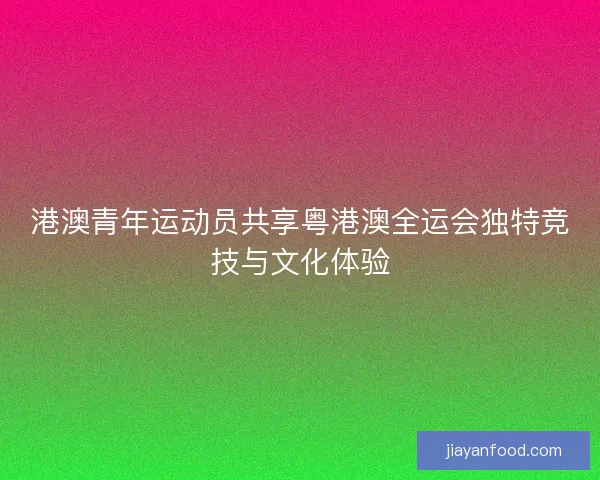港澳青年运动员共享粤港澳全运会独特竞技与文化体验 港澳青年运动员共享粤港澳全运会独特竞技与文化体验