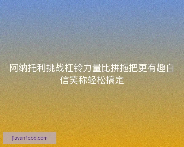 阿纳托利挑战杠铃力量比拼拖把更有趣自信笑称轻松搞定